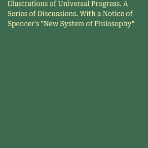 Illustrations of Universal Progress. A Series of Discussions. With a Notice of Spencer's "New System of Philosophy"