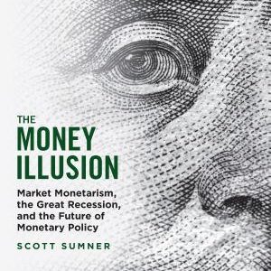 The Money Illusion: Market Monetarism, the Great Recession, and the Future of Monetary Policy