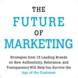The Future of Marketing: Strategies from 15 Leading Brands on How Authenticity, Relevance, and Transparency Will Help You Survive the Age of the Customer