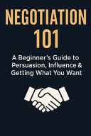 Negotiation 101: A Beginner's Guide to Persuasion, Influence & Getting What You Want