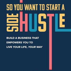 So You Want to Start a Side Hustle: Build a Business that Empowers You to Live Your Life, Your Way