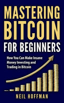 Mastering Bitcoin for Beginners: How You Can Make Insane Money Investing and Trading in Bitcoin
