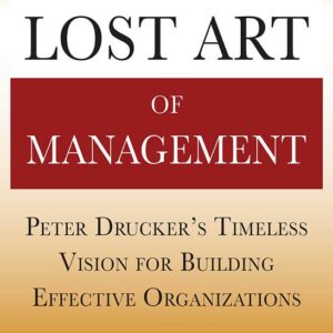 Drucker’s Lost Art of Management: Peter Drucker’s Timeless Vision for Building Effective Organizations