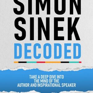 Simon Sinek Decoded - Take A Deep Dive Into The Mind Of The Author And Inspirational Speaker