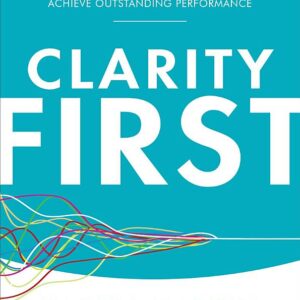 Clarity First: How Smart Leaders and Organizations Achieve Outstanding Performance