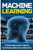 Machine Learning: For Absolute Beginners. the Ultimate Beginners Guide for Algorithms, Neural Networks, Random Forests and Decision Trees
