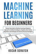 Machine Learning for Beginners: Step-by-Step Guide to Machine Learning, a Beginners Approach to Artificial Intelligence, Big Data, Basic Python Algorithms, and Techniques for Business (Practical Examples)