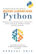 Ultimate Step by Step Guide to Machine Learning Using Python: Predictive Modelling Concepts Explained in Simple Terms for Beginners