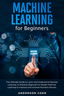 Machine Learning for Beginners: The Ultimate Guide to Learn and Understand Machine Learning - A Practical Approach to Master Machine Learning to Improve and Increase Business Results